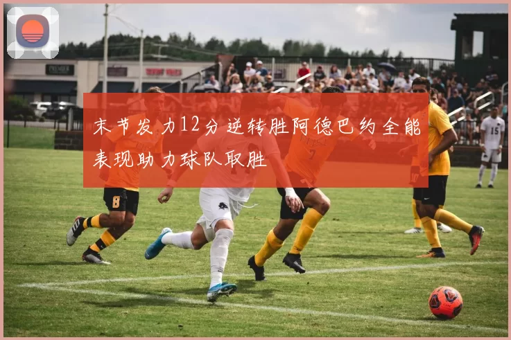 末节发力12分逆转胜阿德巴约全能表现助力球队取胜