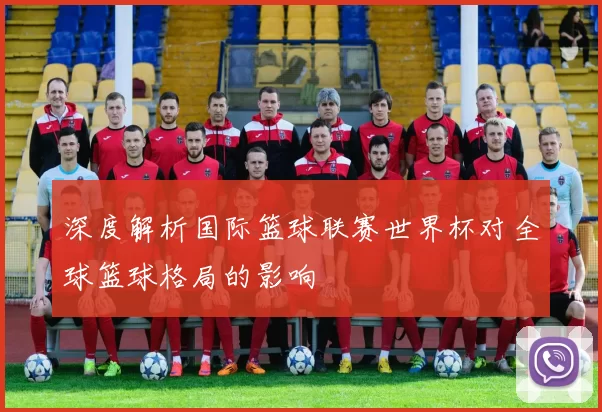 深度解析国际篮球联赛世界杯对全球篮球格局的影响