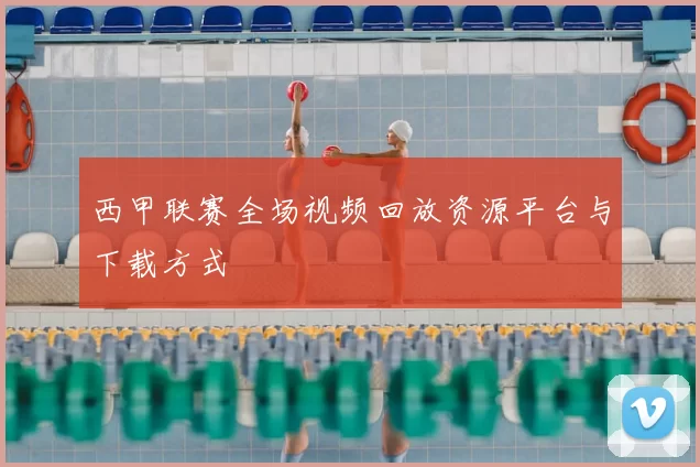 西甲联赛全场视频回放资源平台与下载方式