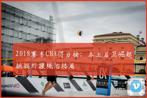 2018赛季CBA得分榜：本土后卫崛起挑战外援统治格局