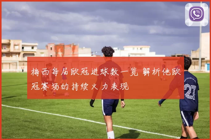 梅西每届欧冠进球数一览 解析他欧冠赛场的持续火力表现