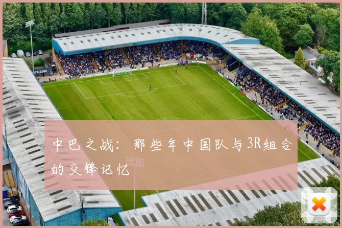 中巴之战：那些年中国队与3R组合的交锋记忆