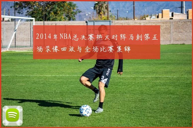 2014年NBA总决赛热火对阵马刺第五场录像回放与全场比赛集锦