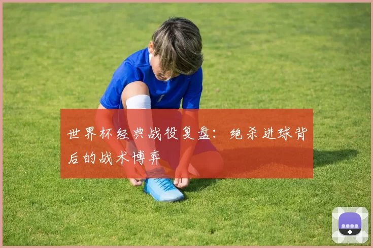 世界杯经典战役复盘：绝杀进球背后的战术博弈