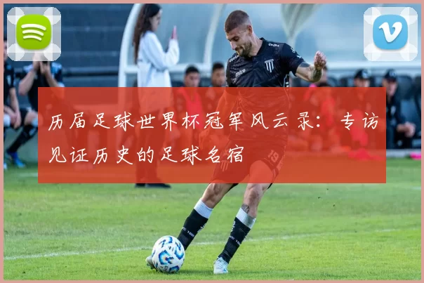 历届足球世界杯冠军风云录：专访见证历史的足球名宿