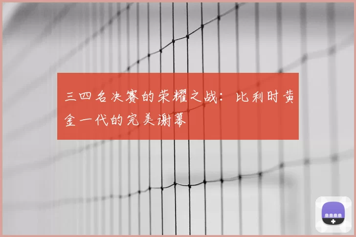 三四名决赛的荣耀之战：比利时黄金一代的完美谢幕