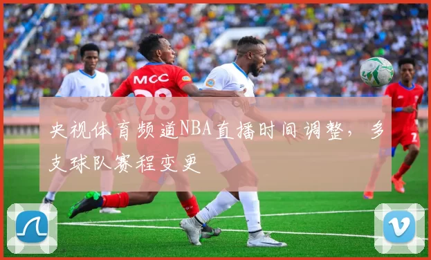央视体育频道NBA直播时间调整，多支球队赛程变更