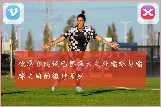 德泽尔比谈巴黎强大之处输球与输球之间的微妙差别