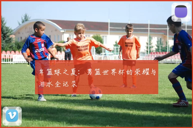 年篮球之夏:男篮世界杯的荣耀与泪水全记录
