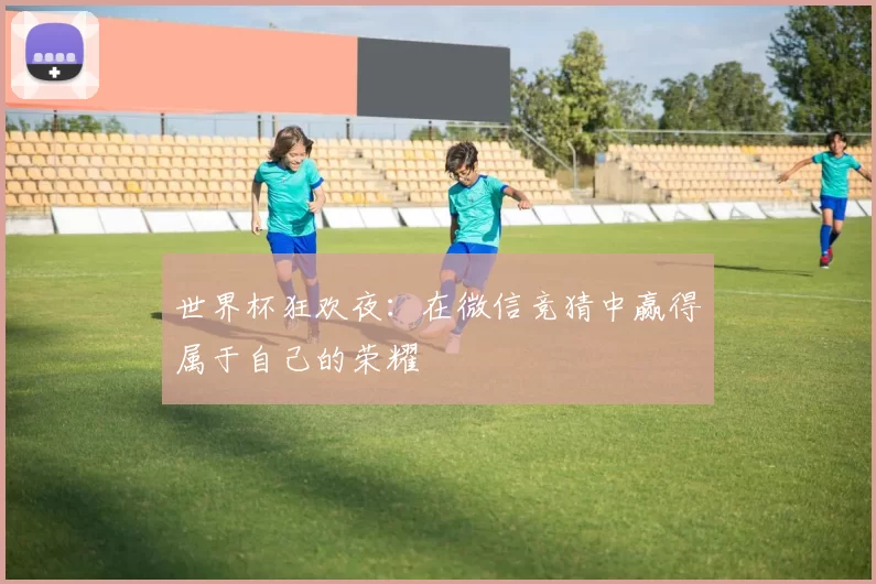 世界杯狂欢夜:在微信竞猜中赢得属于自己的荣耀