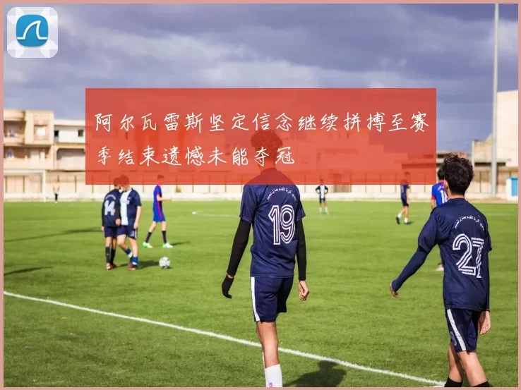 阿尔瓦雷斯坚定信念继续拼搏至赛季结束遗憾未能夺冠