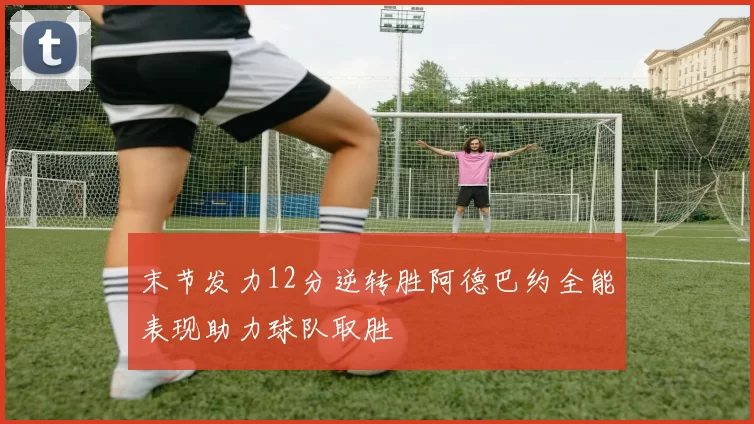 末节发力12分逆转胜阿德巴约全能表现助力球队取胜