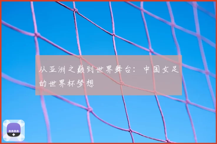 从亚洲之巅到世界舞台:中国女足的世界杯梦想
