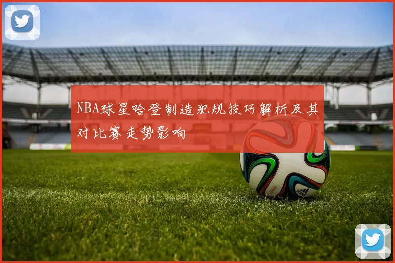 NBA球星哈登制造犯规技巧解析及其对比赛走势影响