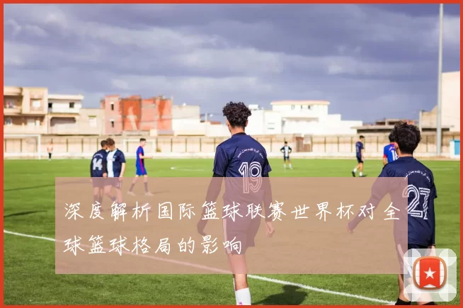 深度解析国际篮球联赛世界杯对全球篮球格局的影响