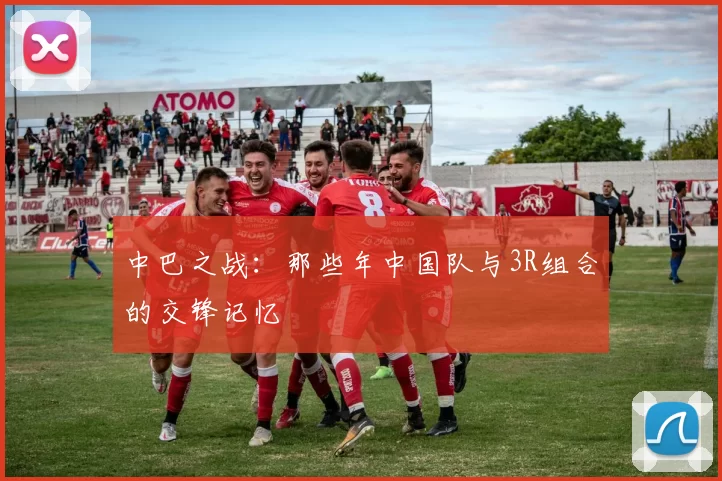 中巴之战：那些年中国队与3R组合的交锋记忆