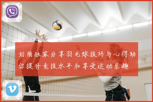 刘丽独家分享羽毛球技巧与心得助你提升竞技水平和享受运动乐趣