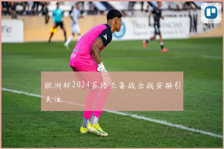 欧洲杯2024苏格兰备战出战安排引关注