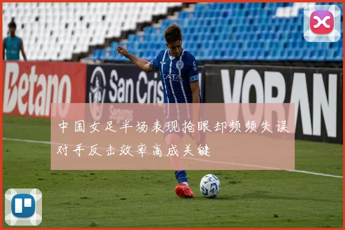 中国女足半场表现抢眼却频频失误对手反击效率高成关键