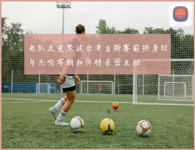 老队友重聚波尔津吉斯赛前热身时与杰伦布朗和怀特亲密互动