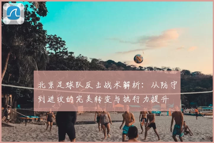 北京足球队反击战术解析：从防守到进攻的完美转变与执行力提升