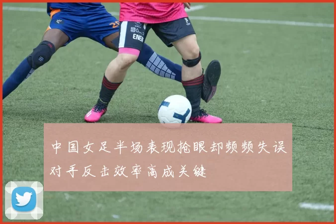 中国女足半场表现抢眼却频频失误对手反击效率高成关键