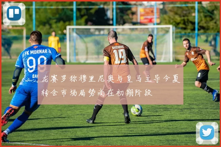 龙赛罗称穆里尼奥与皇马主导今夏转会市场局势尚在初期阶段