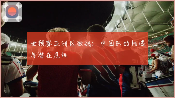世预赛亚洲区激战：中国队的机遇与潜在危机