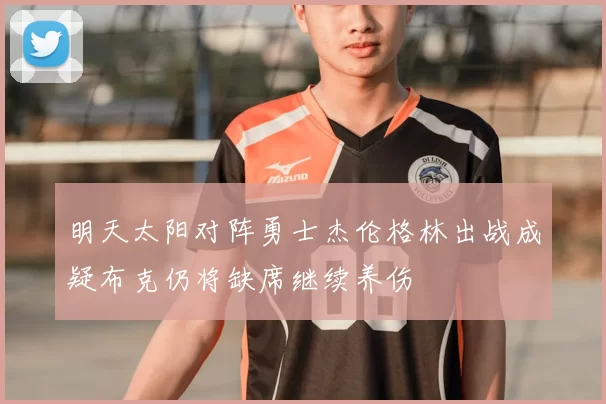 明天太阳对阵勇士杰伦格林出战成疑布克仍将缺席继续养伤
