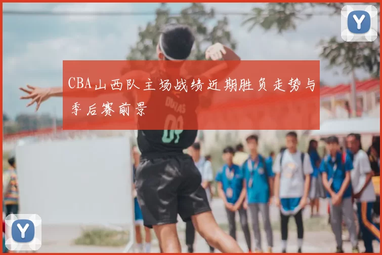 CBA山西队主场战绩近期胜负走势与季后赛前景