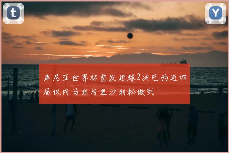 库尼亚世界杯首发进球2次巴西近四届仅内马尔与里沙利松做到